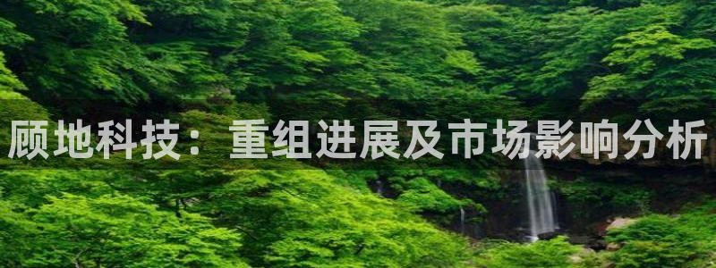 顾地科技：重组进展及市场影响分析