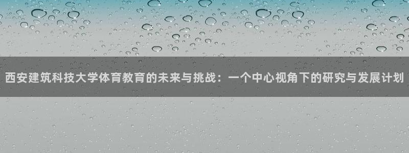 西安建筑科技大学体育教育的未来与挑战：一个中心视角下的研究与发展计划